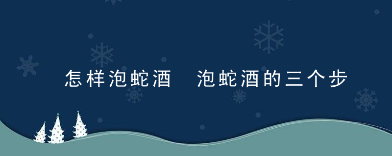 怎样泡蛇酒 泡蛇酒的三个步骤是什么